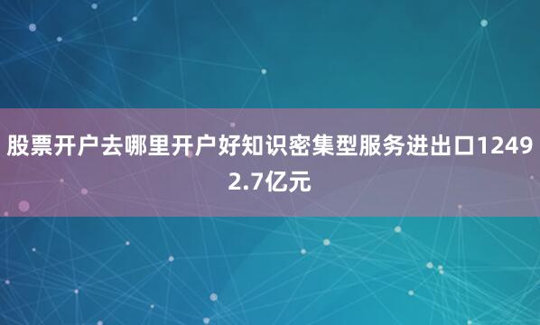 股票开户去哪里开户好知识密集型服务进出口12492.7亿元