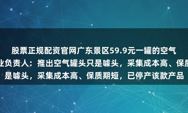 股票正规配资官网广东景区59.9元一罐的空气发布后被抢空，相关企业负责人：推出空气罐头只是噱头，采集成本高、保质期短，已停产该款产品