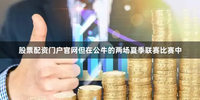 股票配资门户官网但在公牛的两场夏季联赛比赛中