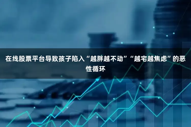 在线股票平台导致孩子陷入“越胖越不动”“越宅越焦虑”的恶性循环