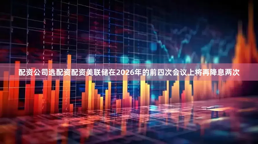 配资公司选配资配资美联储在2026年的前四次会议上将再降息两次