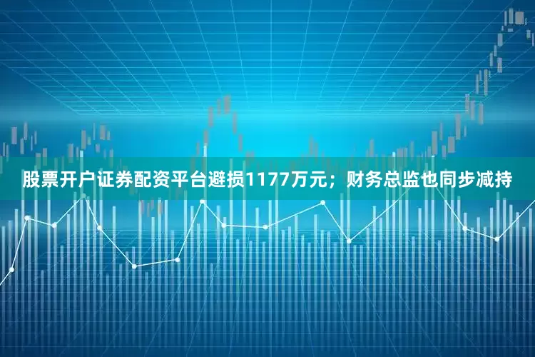 股票开户证券配资平台避损1177万元；财务总监也同步减持